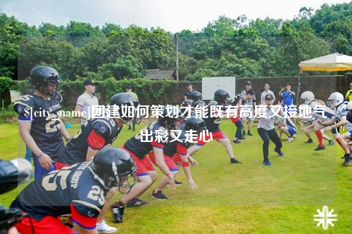 怀化团建如何策划才能既有高度又接地气出彩又走心