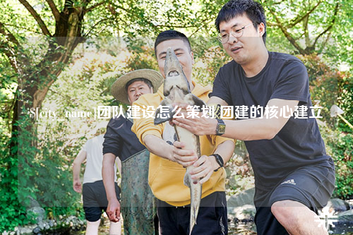 怀化团队建设怎么策划 团建的核心建立